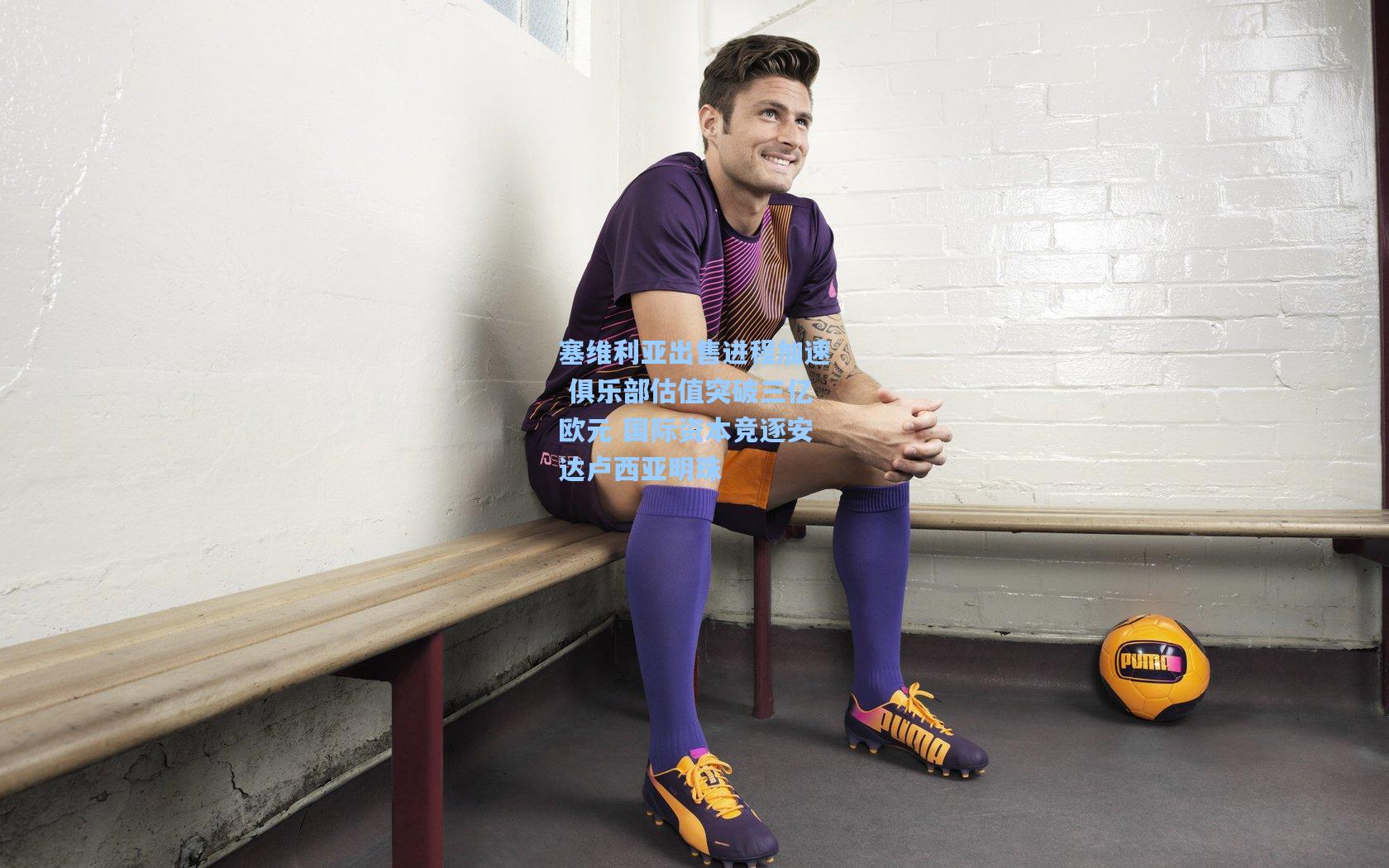 塞维利亚出售进程加速 俱乐部估值突破三亿欧元 国际资本竞逐安达卢西亚明珠