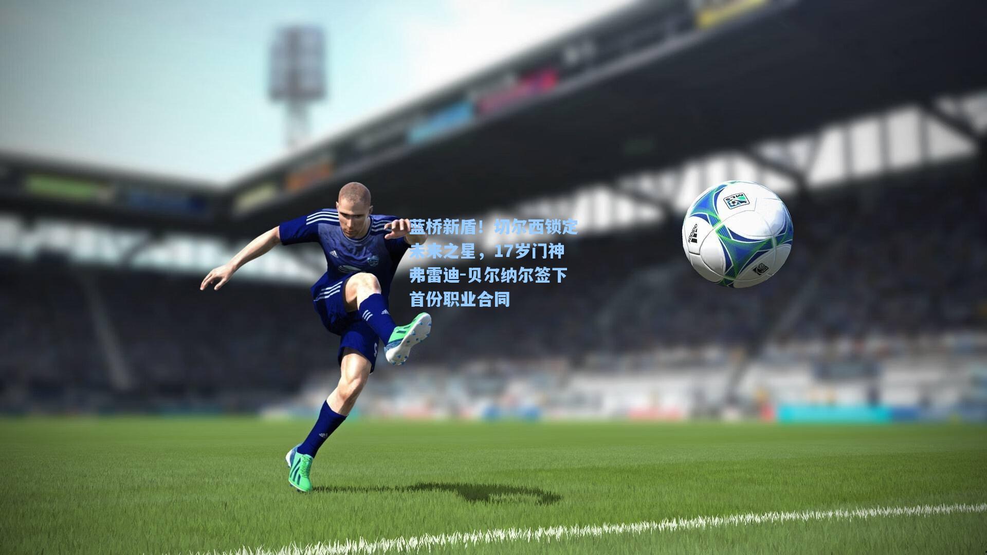 蓝桥新盾！切尔西锁定未来之星，17岁门神弗雷迪-贝尔纳尔签下首份职业合同